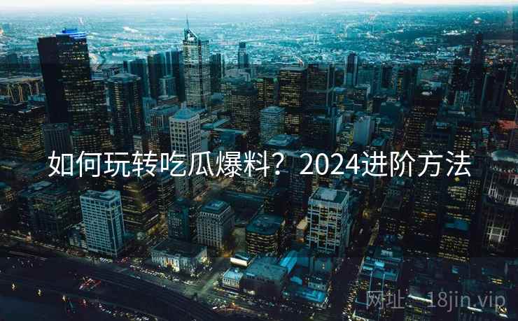 如何玩转吃瓜爆料？2024进阶方法