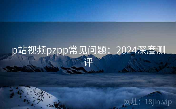 p站视频pzpp常见问题：2024深度测评