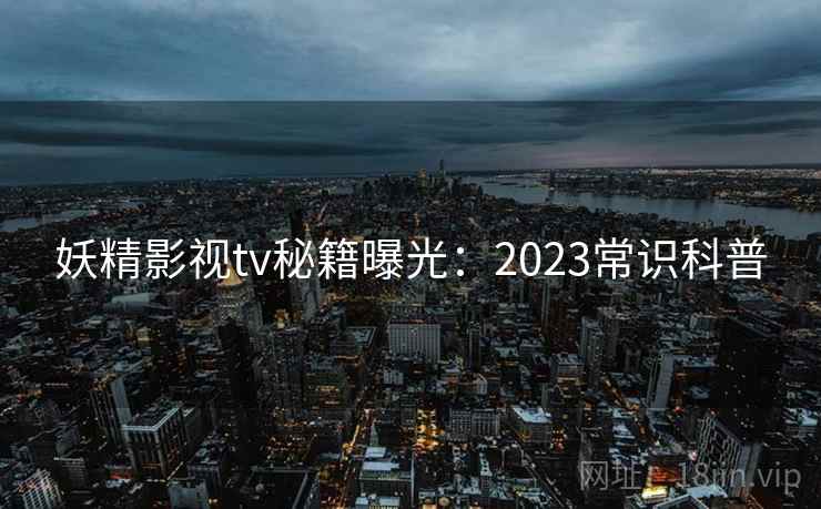妖精影视tv秘籍曝光：2023常识科普