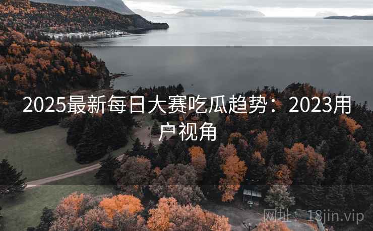 2025最新每日大赛吃瓜趋势：2023用户视角