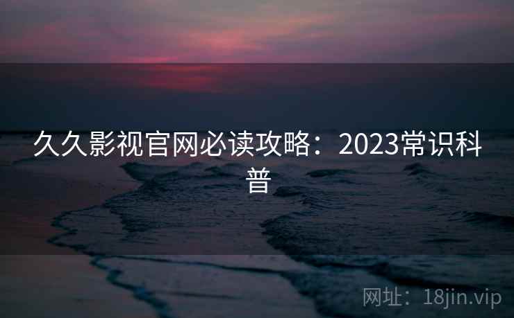 久久影视官网必读攻略：2023常识科普