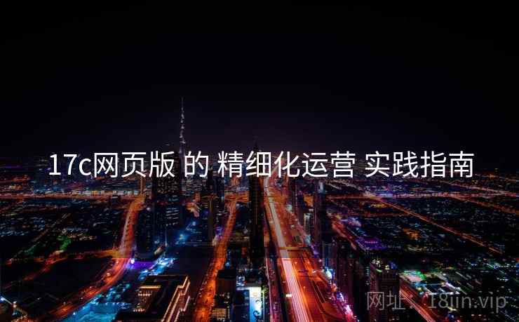 17c网页版 的 精细化运营 实践指南